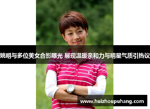 姚明与多位美女合影曝光 展现温暖亲和力与明星气质引热议