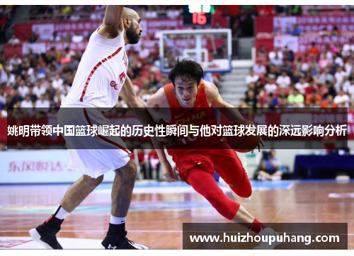 姚明带领中国篮球崛起的历史性瞬间与他对篮球发展的深远影响分析