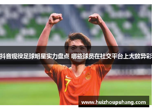 抖音现役足球明星实力盘点 哪些球员在社交平台上大放异彩
