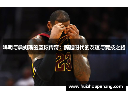 姚明与詹姆斯的篮球传奇：跨越时代的友谊与竞技之路