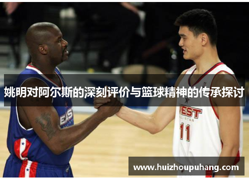 姚明对阿尔斯的深刻评价与篮球精神的传承探讨