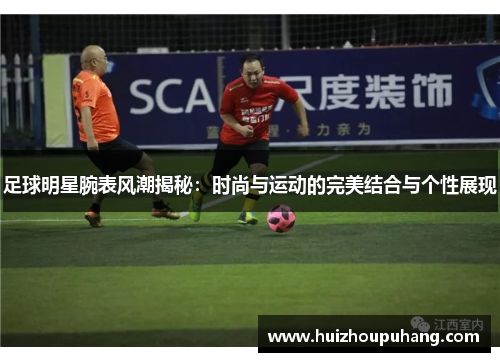 足球明星腕表风潮揭秘：时尚与运动的完美结合与个性展现
